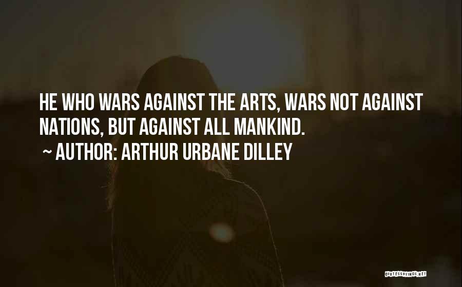 Arthur Urbane Dilley Quotes: He Who Wars Against The Arts, Wars Not Against Nations, But Against All Mankind.