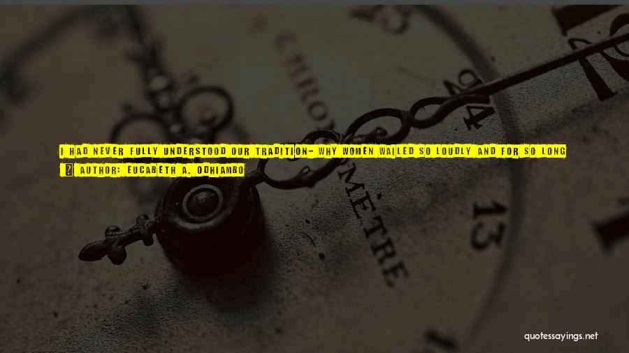 Eucabeth A. Odhiambo Quotes: I Had Never Fully Understood Our Tradition- Why Women Wailed So Loudly And For So Long After Someone Died. It