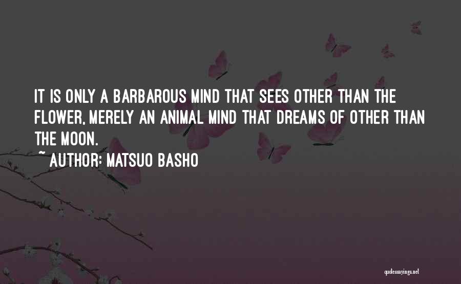 Matsuo Basho Quotes: It Is Only A Barbarous Mind That Sees Other Than The Flower, Merely An Animal Mind That Dreams Of Other