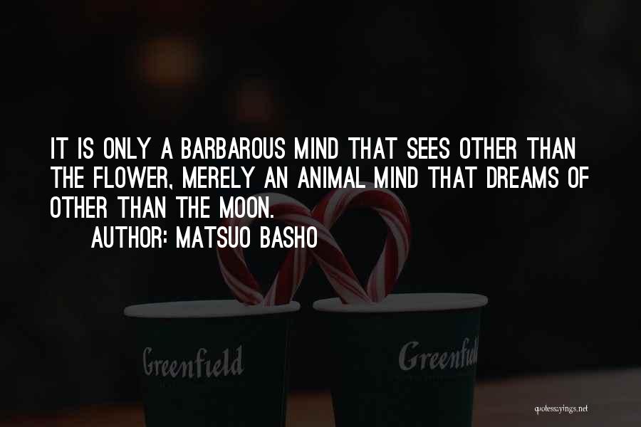 Matsuo Basho Quotes: It Is Only A Barbarous Mind That Sees Other Than The Flower, Merely An Animal Mind That Dreams Of Other