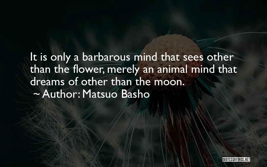 Matsuo Basho Quotes: It Is Only A Barbarous Mind That Sees Other Than The Flower, Merely An Animal Mind That Dreams Of Other