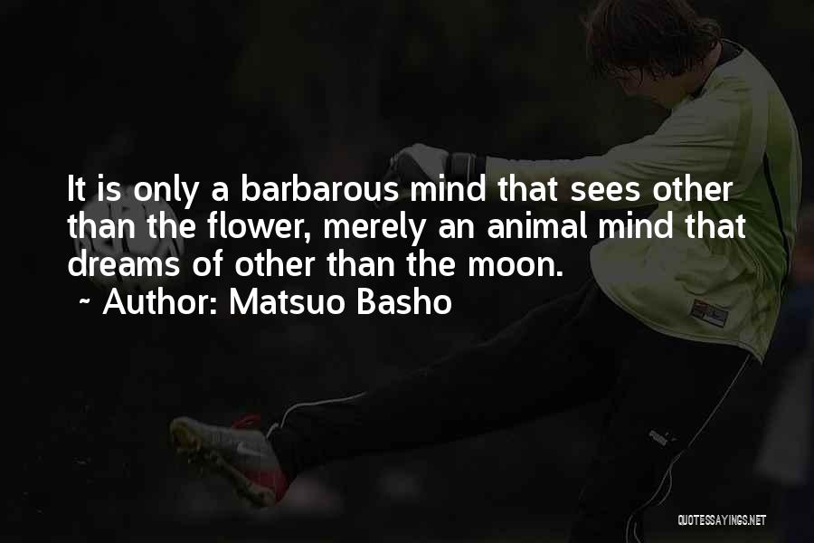 Matsuo Basho Quotes: It Is Only A Barbarous Mind That Sees Other Than The Flower, Merely An Animal Mind That Dreams Of Other