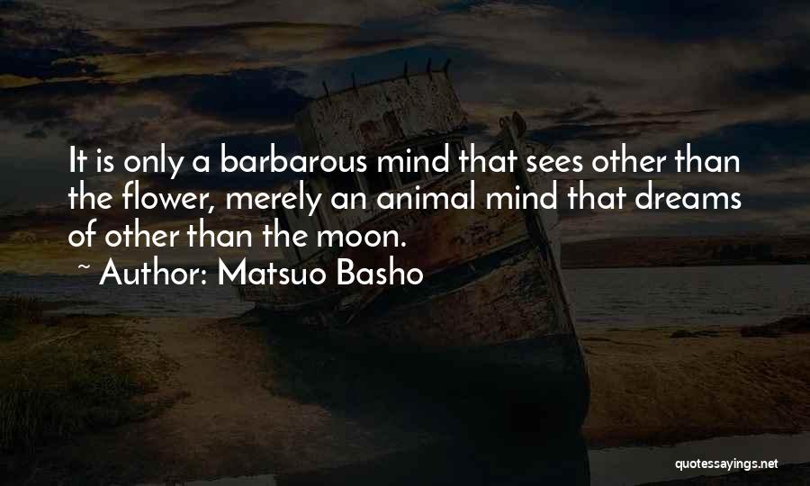 Matsuo Basho Quotes: It Is Only A Barbarous Mind That Sees Other Than The Flower, Merely An Animal Mind That Dreams Of Other