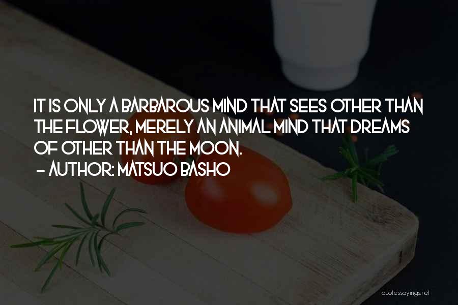 Matsuo Basho Quotes: It Is Only A Barbarous Mind That Sees Other Than The Flower, Merely An Animal Mind That Dreams Of Other