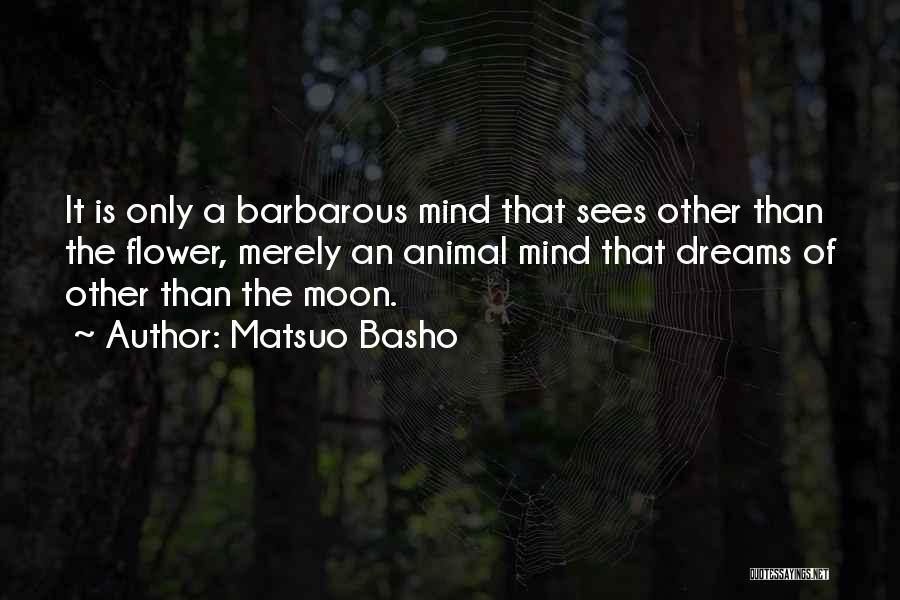 Matsuo Basho Quotes: It Is Only A Barbarous Mind That Sees Other Than The Flower, Merely An Animal Mind That Dreams Of Other