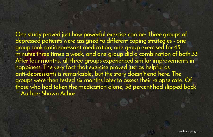 Shawn Achor Quotes: One Study Proved Just How Powerful Exercise Can Be: Three Groups Of Depressed Patients Were Assigned To Different Coping Strategies