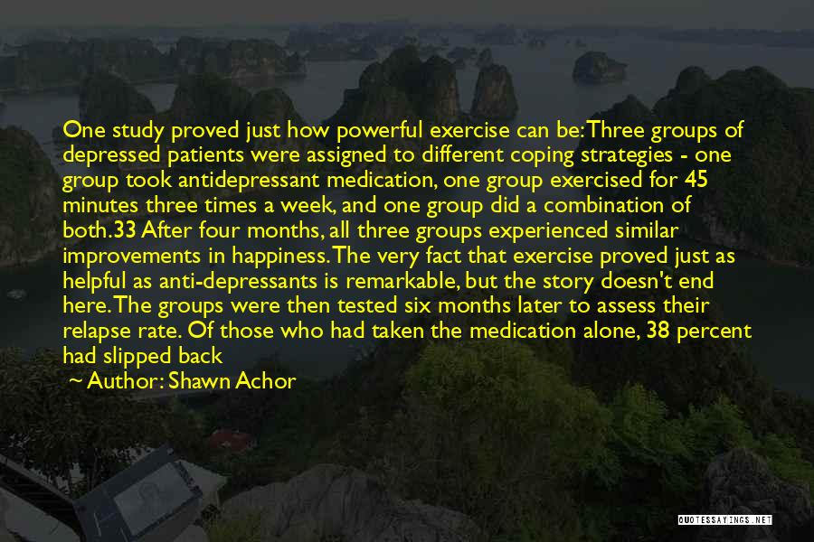 Shawn Achor Quotes: One Study Proved Just How Powerful Exercise Can Be: Three Groups Of Depressed Patients Were Assigned To Different Coping Strategies