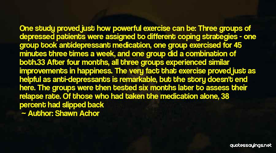 Shawn Achor Quotes: One Study Proved Just How Powerful Exercise Can Be: Three Groups Of Depressed Patients Were Assigned To Different Coping Strategies