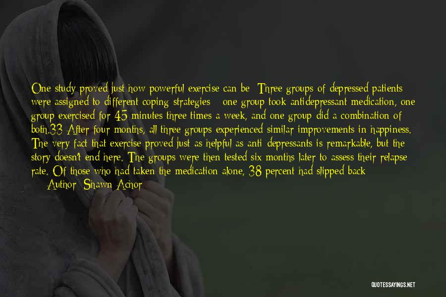 Shawn Achor Quotes: One Study Proved Just How Powerful Exercise Can Be: Three Groups Of Depressed Patients Were Assigned To Different Coping Strategies