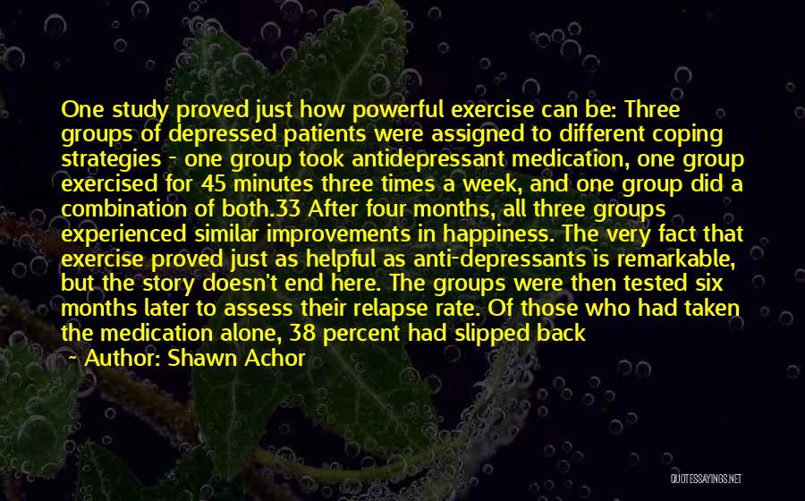 Shawn Achor Quotes: One Study Proved Just How Powerful Exercise Can Be: Three Groups Of Depressed Patients Were Assigned To Different Coping Strategies