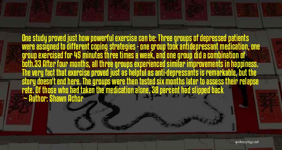 Shawn Achor Quotes: One Study Proved Just How Powerful Exercise Can Be: Three Groups Of Depressed Patients Were Assigned To Different Coping Strategies