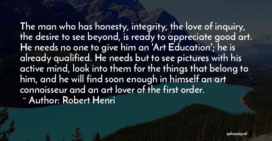 Robert Henri Quotes: The Man Who Has Honesty, Integrity, The Love Of Inquiry, The Desire To See Beyond, Is Ready To Appreciate Good