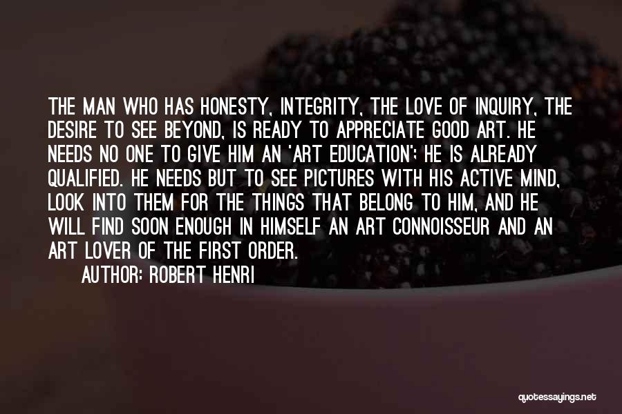 Robert Henri Quotes: The Man Who Has Honesty, Integrity, The Love Of Inquiry, The Desire To See Beyond, Is Ready To Appreciate Good