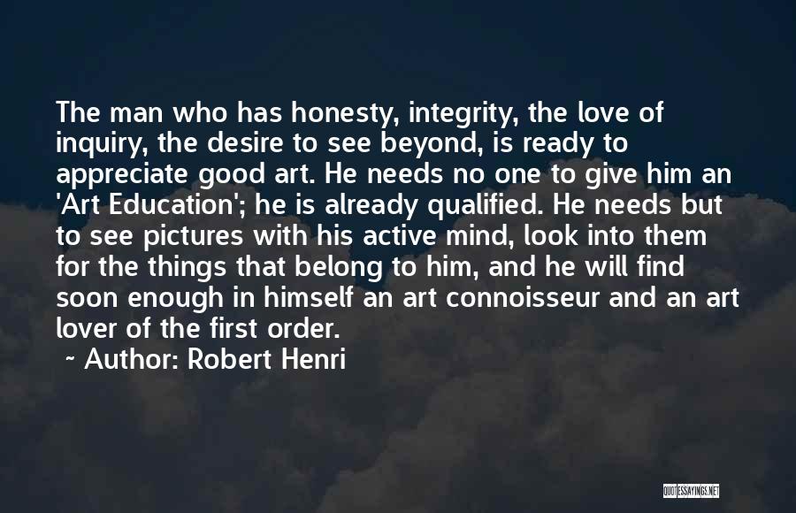 Robert Henri Quotes: The Man Who Has Honesty, Integrity, The Love Of Inquiry, The Desire To See Beyond, Is Ready To Appreciate Good