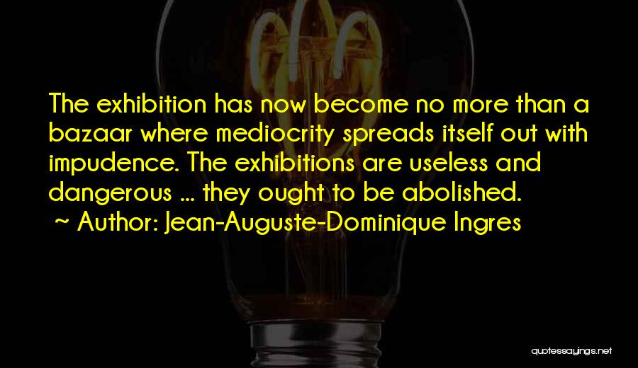 Jean-Auguste-Dominique Ingres Quotes: The Exhibition Has Now Become No More Than A Bazaar Where Mediocrity Spreads Itself Out With Impudence. The Exhibitions Are