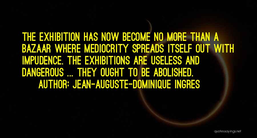 Jean-Auguste-Dominique Ingres Quotes: The Exhibition Has Now Become No More Than A Bazaar Where Mediocrity Spreads Itself Out With Impudence. The Exhibitions Are