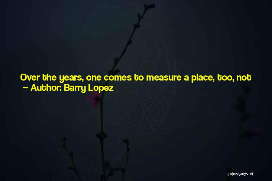 Barry Lopez Quotes: Over The Years, One Comes To Measure A Place, Too, Not Just For The Beauty It May Give, The Balminess