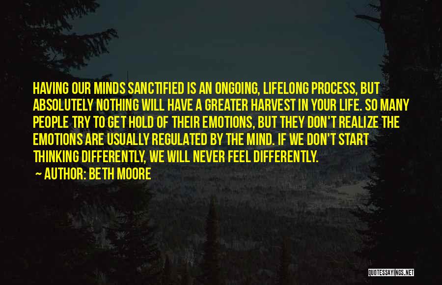 Beth Moore Quotes: Having Our Minds Sanctified Is An Ongoing, Lifelong Process, But Absolutely Nothing Will Have A Greater Harvest In Your Life.