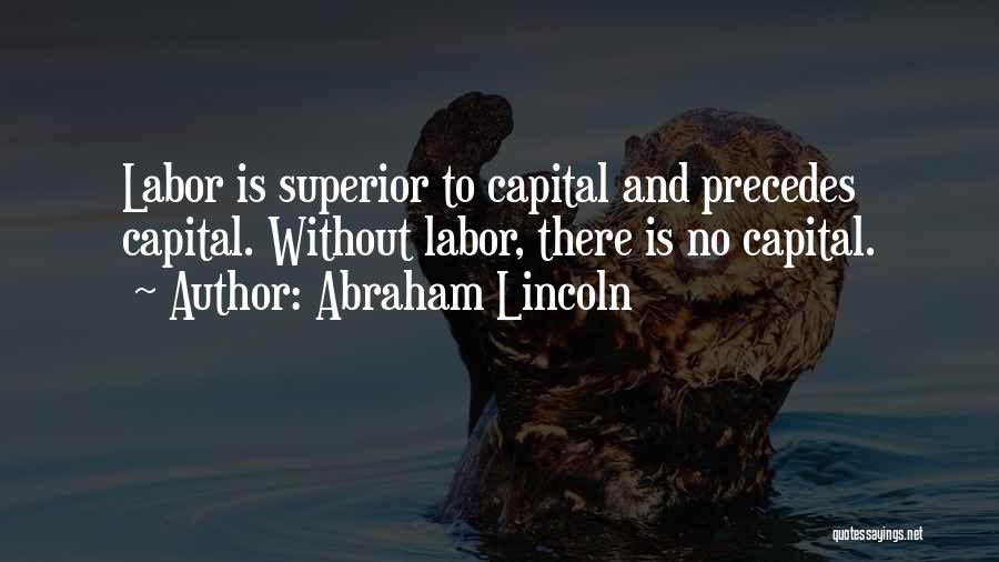 Abraham Lincoln Quotes: Labor Is Superior To Capital And Precedes Capital. Without Labor, There Is No Capital.