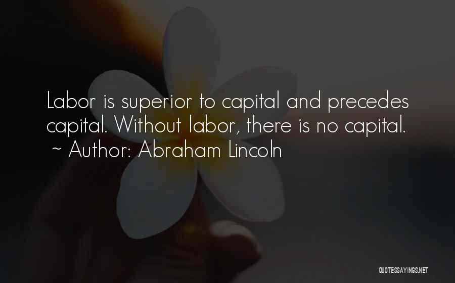 Abraham Lincoln Quotes: Labor Is Superior To Capital And Precedes Capital. Without Labor, There Is No Capital.