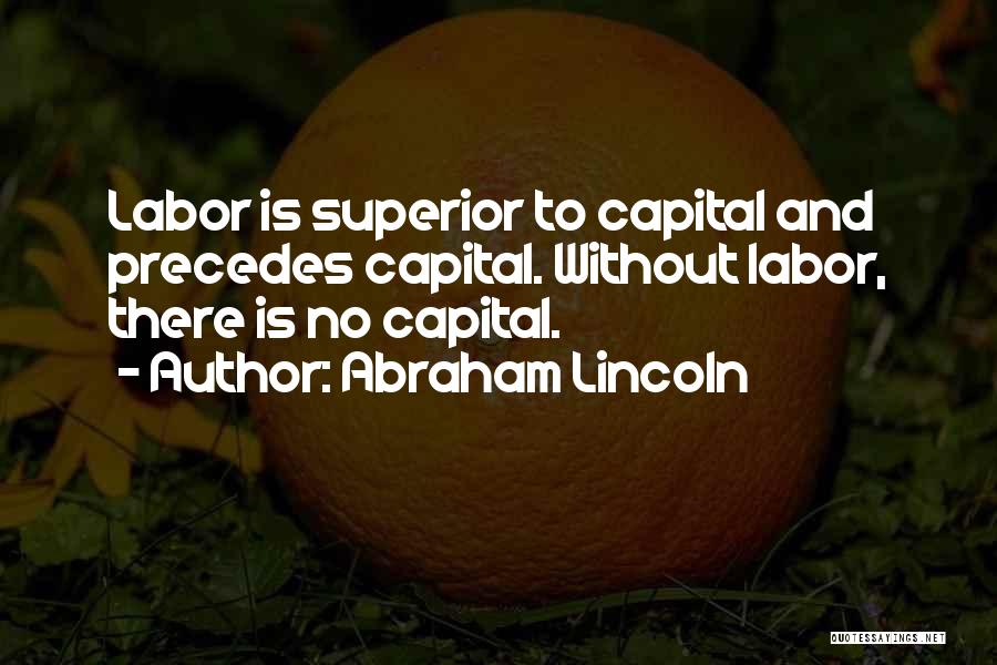 Abraham Lincoln Quotes: Labor Is Superior To Capital And Precedes Capital. Without Labor, There Is No Capital.