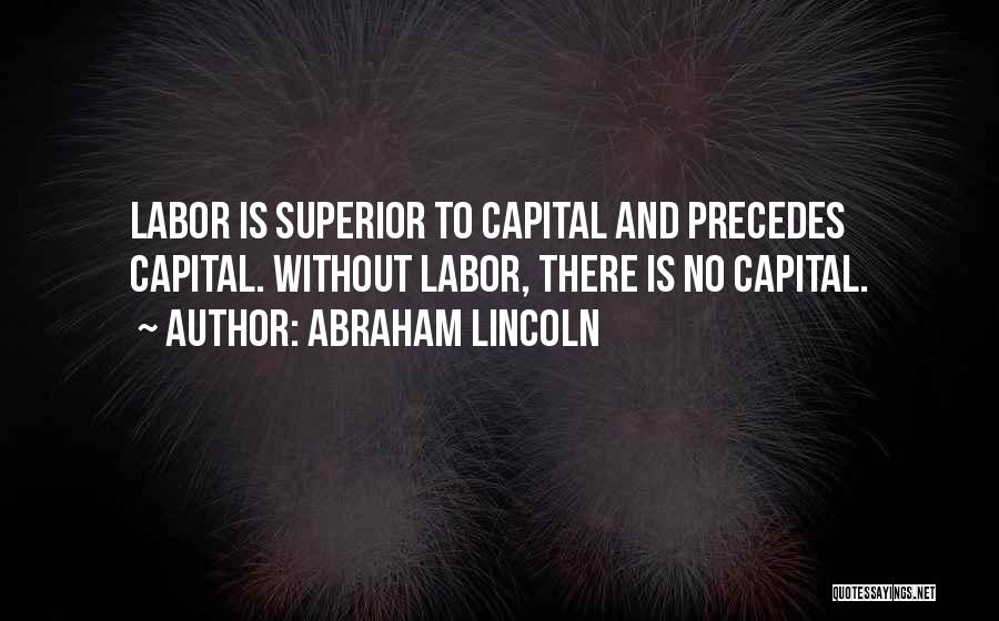 Abraham Lincoln Quotes: Labor Is Superior To Capital And Precedes Capital. Without Labor, There Is No Capital.