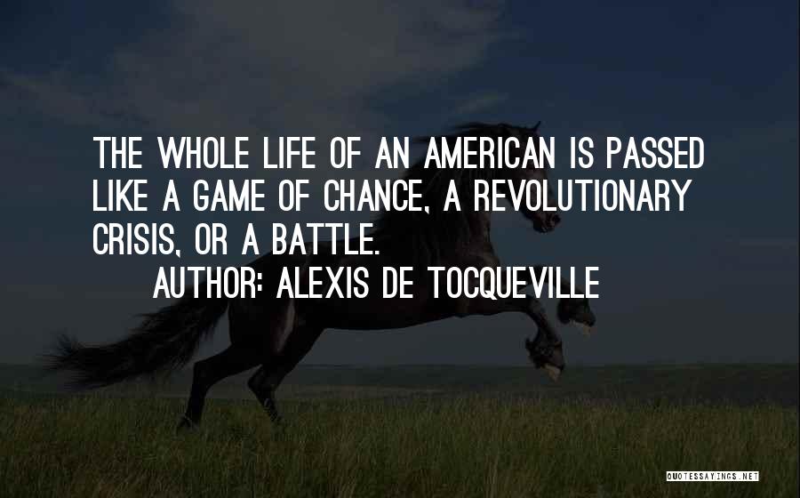 Alexis De Tocqueville Quotes: The Whole Life Of An American Is Passed Like A Game Of Chance, A Revolutionary Crisis, Or A Battle.