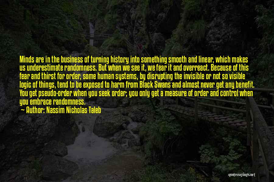 Nassim Nicholas Taleb Quotes: Minds Are In The Business Of Turning History Into Something Smooth And Linear, Which Makes Us Underestimate Randomness. But When