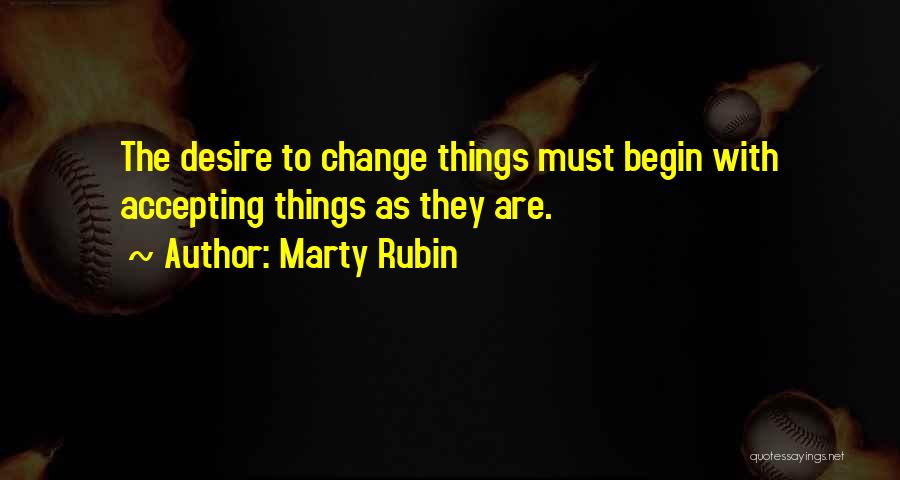 Marty Rubin Quotes: The Desire To Change Things Must Begin With Accepting Things As They Are.