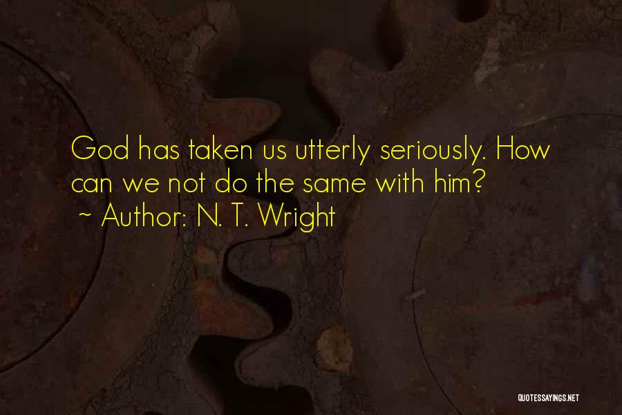N. T. Wright Quotes: God Has Taken Us Utterly Seriously. How Can We Not Do The Same With Him?