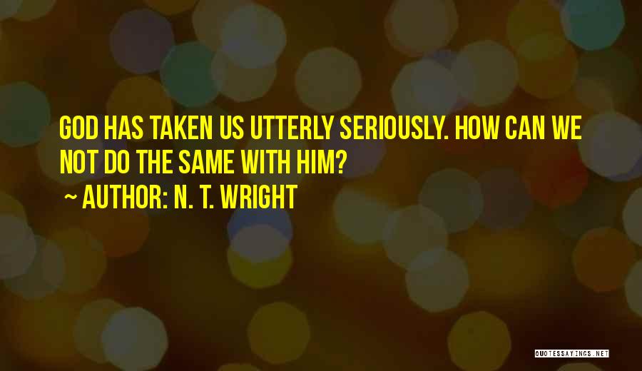 N. T. Wright Quotes: God Has Taken Us Utterly Seriously. How Can We Not Do The Same With Him?