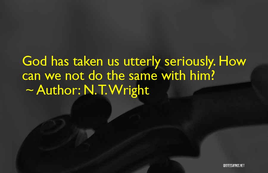 N. T. Wright Quotes: God Has Taken Us Utterly Seriously. How Can We Not Do The Same With Him?