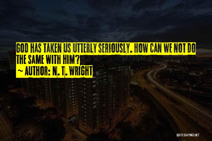 N. T. Wright Quotes: God Has Taken Us Utterly Seriously. How Can We Not Do The Same With Him?