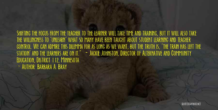 Barbara A. Bray Quotes: Shifting The Focus From The Teacher To The Learner Will Take Time And Training, But It Will Also Take The