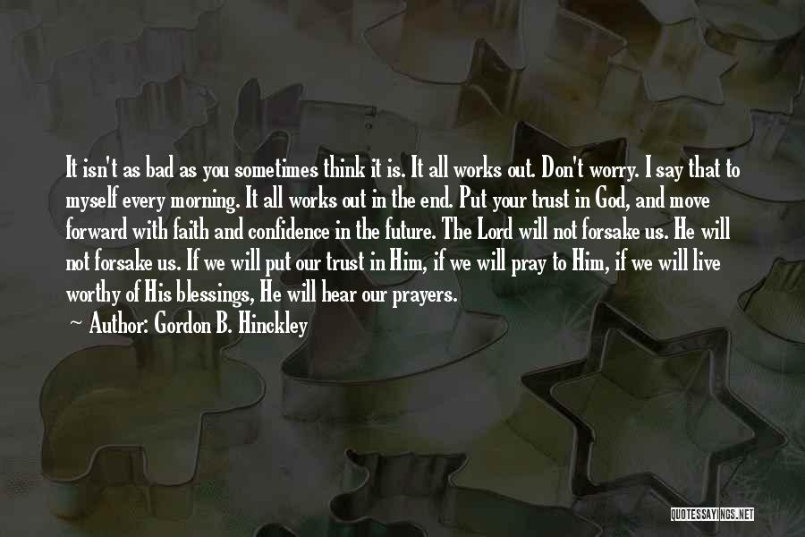 Gordon B. Hinckley Quotes: It Isn't As Bad As You Sometimes Think It Is. It All Works Out. Don't Worry. I Say That To