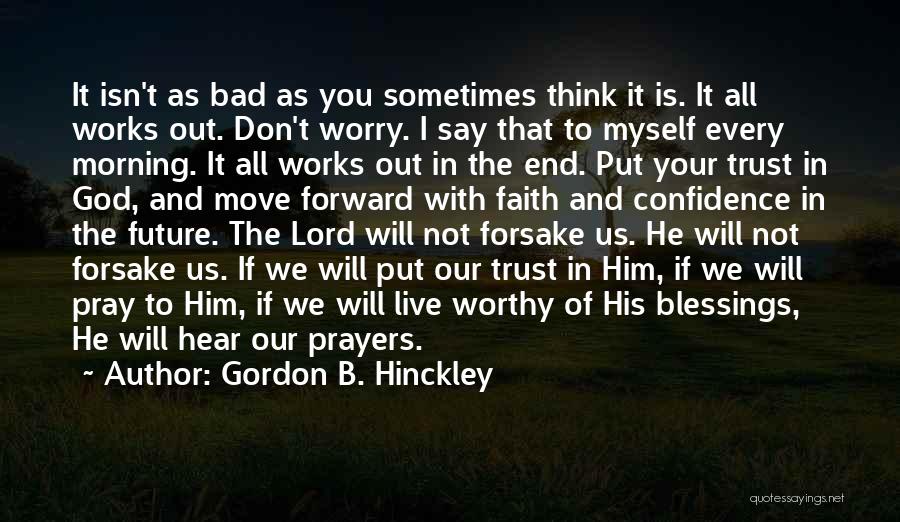 Gordon B. Hinckley Quotes: It Isn't As Bad As You Sometimes Think It Is. It All Works Out. Don't Worry. I Say That To