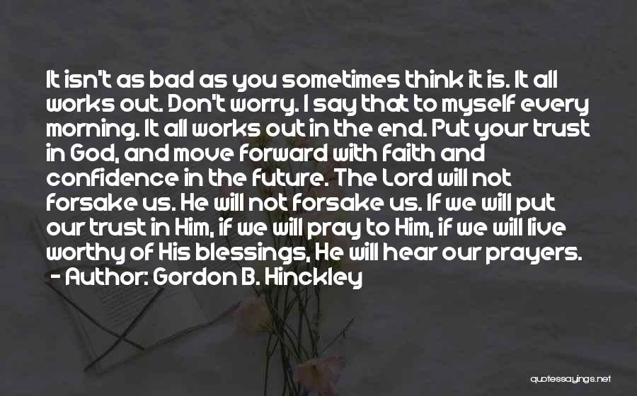 Gordon B. Hinckley Quotes: It Isn't As Bad As You Sometimes Think It Is. It All Works Out. Don't Worry. I Say That To