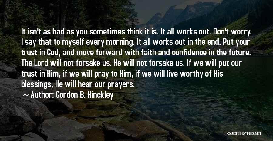 Gordon B. Hinckley Quotes: It Isn't As Bad As You Sometimes Think It Is. It All Works Out. Don't Worry. I Say That To