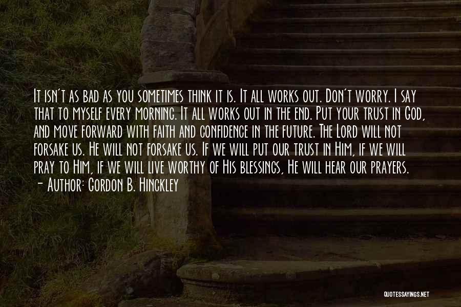 Gordon B. Hinckley Quotes: It Isn't As Bad As You Sometimes Think It Is. It All Works Out. Don't Worry. I Say That To