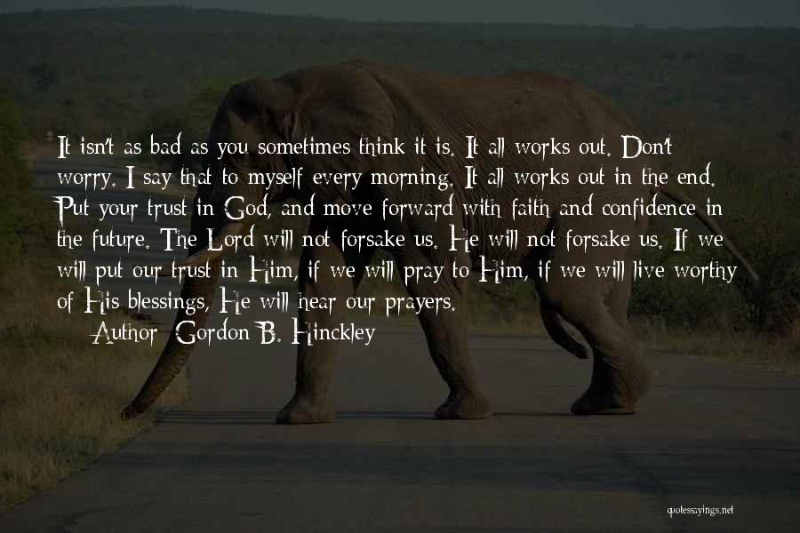 Gordon B. Hinckley Quotes: It Isn't As Bad As You Sometimes Think It Is. It All Works Out. Don't Worry. I Say That To