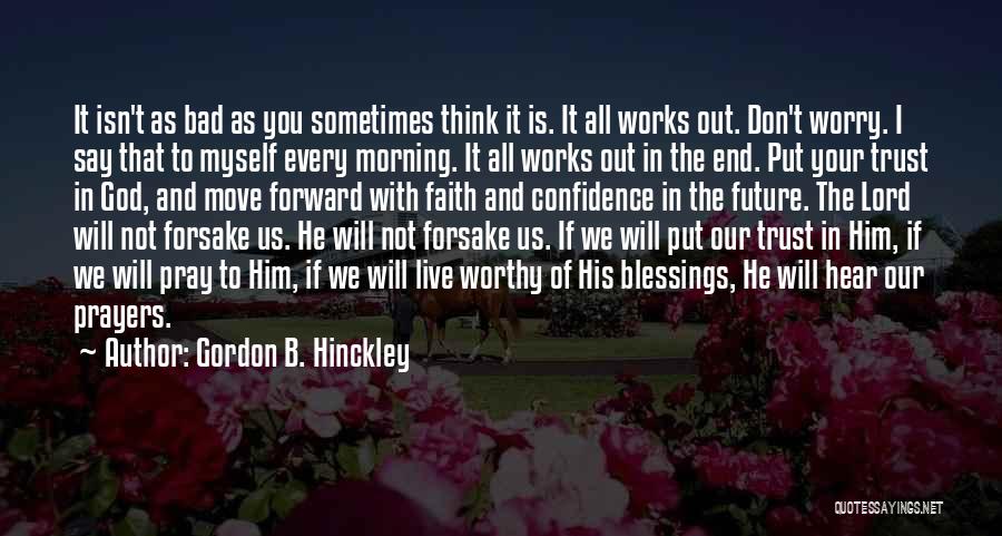 Gordon B. Hinckley Quotes: It Isn't As Bad As You Sometimes Think It Is. It All Works Out. Don't Worry. I Say That To