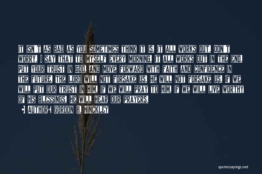 Gordon B. Hinckley Quotes: It Isn't As Bad As You Sometimes Think It Is. It All Works Out. Don't Worry. I Say That To