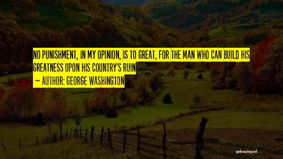 George Washington Quotes: No Punishment, In My Opinion, Is To Great, For The Man Who Can Build His Greatness Upon His Country's Ruin