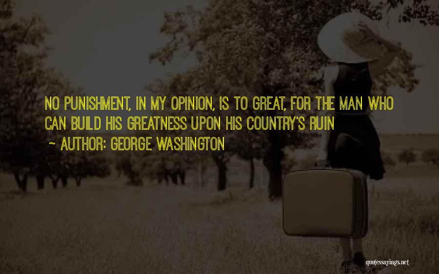 George Washington Quotes: No Punishment, In My Opinion, Is To Great, For The Man Who Can Build His Greatness Upon His Country's Ruin