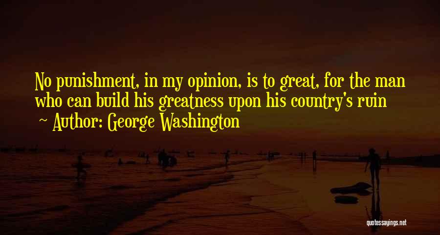 George Washington Quotes: No Punishment, In My Opinion, Is To Great, For The Man Who Can Build His Greatness Upon His Country's Ruin