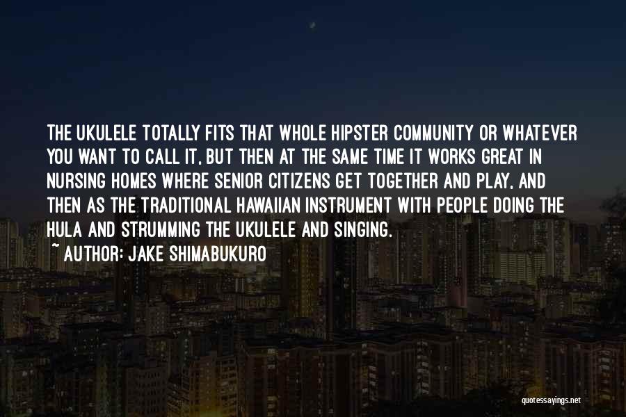 Jake Shimabukuro Quotes: The Ukulele Totally Fits That Whole Hipster Community Or Whatever You Want To Call It, But Then At The Same