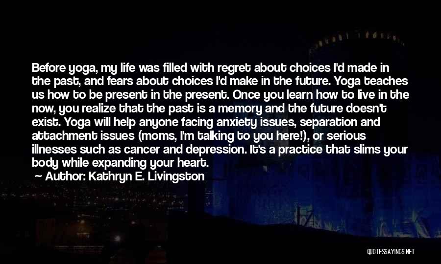 Kathryn E. Livingston Quotes: Before Yoga, My Life Was Filled With Regret About Choices I'd Made In The Past, And Fears About Choices I'd