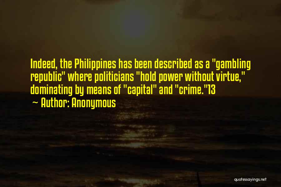 Anonymous Quotes: Indeed, The Philippines Has Been Described As A Gambling Republic Where Politicians Hold Power Without Virtue, Dominating By Means Of
