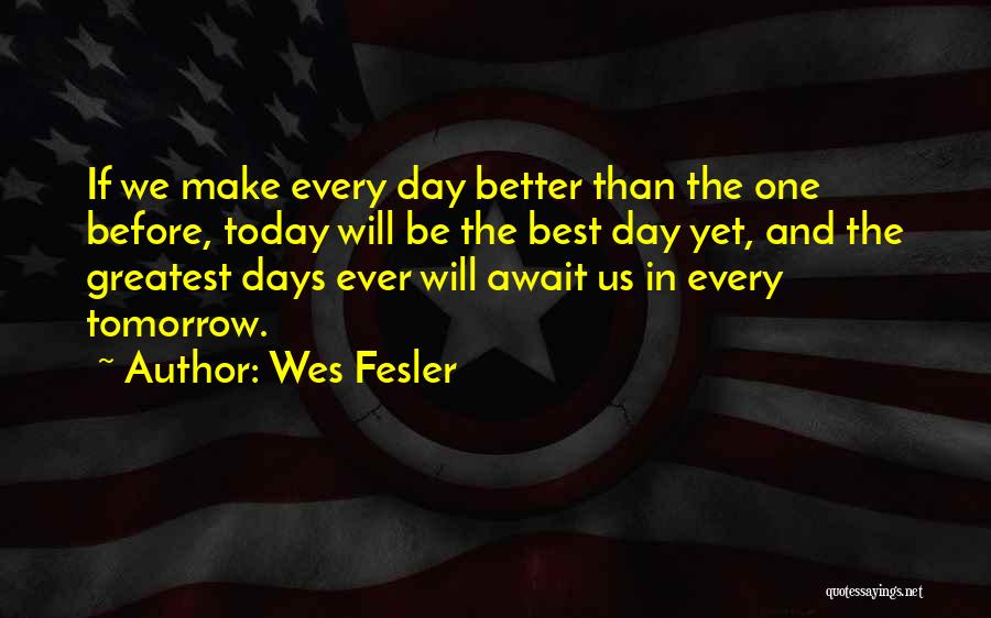 Wes Fesler Quotes: If We Make Every Day Better Than The One Before, Today Will Be The Best Day Yet, And The Greatest