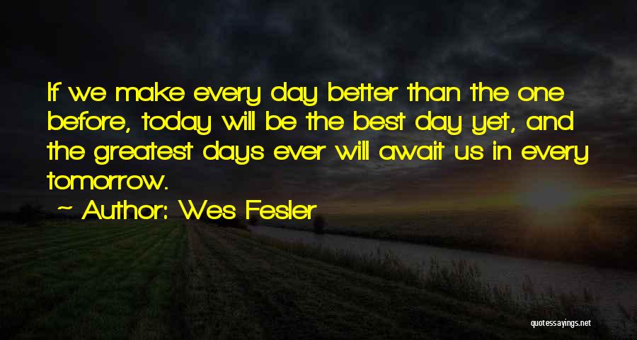 Wes Fesler Quotes: If We Make Every Day Better Than The One Before, Today Will Be The Best Day Yet, And The Greatest